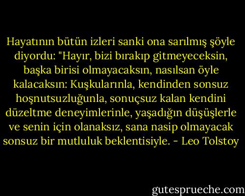 Hayatının bütün izleri sanki ona sarılmış şöyle diyordu: "Hayır, bizi bırakıp gitmeyeceksin, başka birisi olmayacaksın, nasılsan öyle kalacaksın: Kuşkularınla, kendinden sonsuz hoşnutsuzluğunla, sonuçsuz kalan kendini düzeltme deneyimlerinle, yaşadığın düşüşlerle ve senin için olanaksız, sana nasip olmayacak sonsuz bir mutluluk beklentisiyle. - Leo Tolstoy