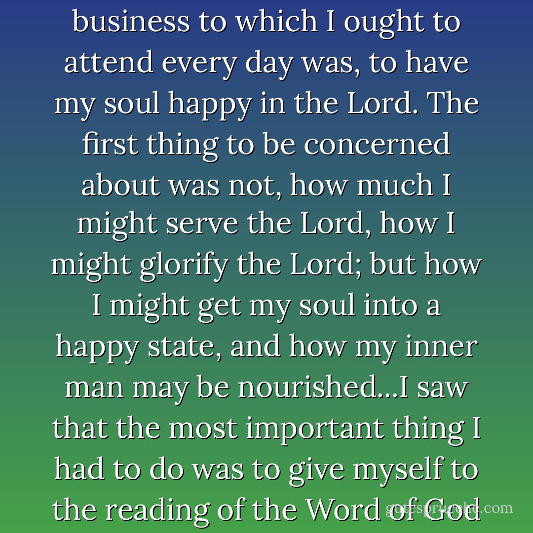 I saw more clearly than ever, that the first great and primary business to which I ought to attend every day was, to have my soul happy in the Lord. The first thing to be concerned about was not, how much I might serve the Lord, how I might glorify the Lord; but how I might get my soul into a happy state, and how my inner man may be nourished...I saw that the most important thing I had to do was to give myself to the reading of the Word of God and to meditation on it. - George Müller