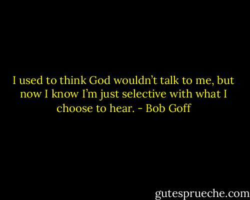 I used to think God wouldn’t talk to me, but now I know I’m just selective with what I choose to hear. - Bob Goff