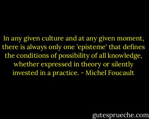 In any given culture and at any given moment, there is always only one 'episteme' that defines the conditions of possibility of all knowledge, whether expressed in theory or silently invested in a practice. - Michel Foucault