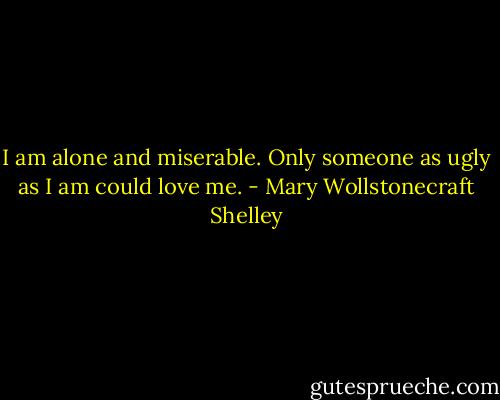 I am alone and miserable. Only someone as ugly as I am could love me. - Mary Wollstonecraft Shelley