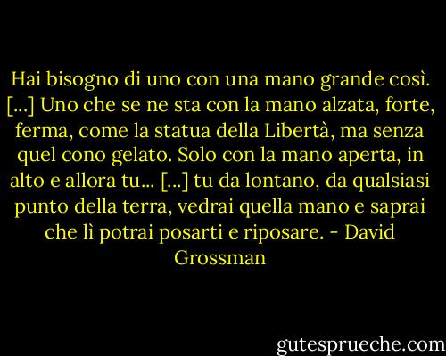 Hai bisogno di uno con una mano grande così. [...] Uno che se ne sta con la mano alzata, forte, ferma, come la statua della Libertà, ma senza quel cono gelato. Solo con la mano aperta, in alto e allora tu... [...] tu da lontano, da qualsiasi punto della terra, vedrai quella mano e saprai che lì potrai posarti e riposare. - David Grossman