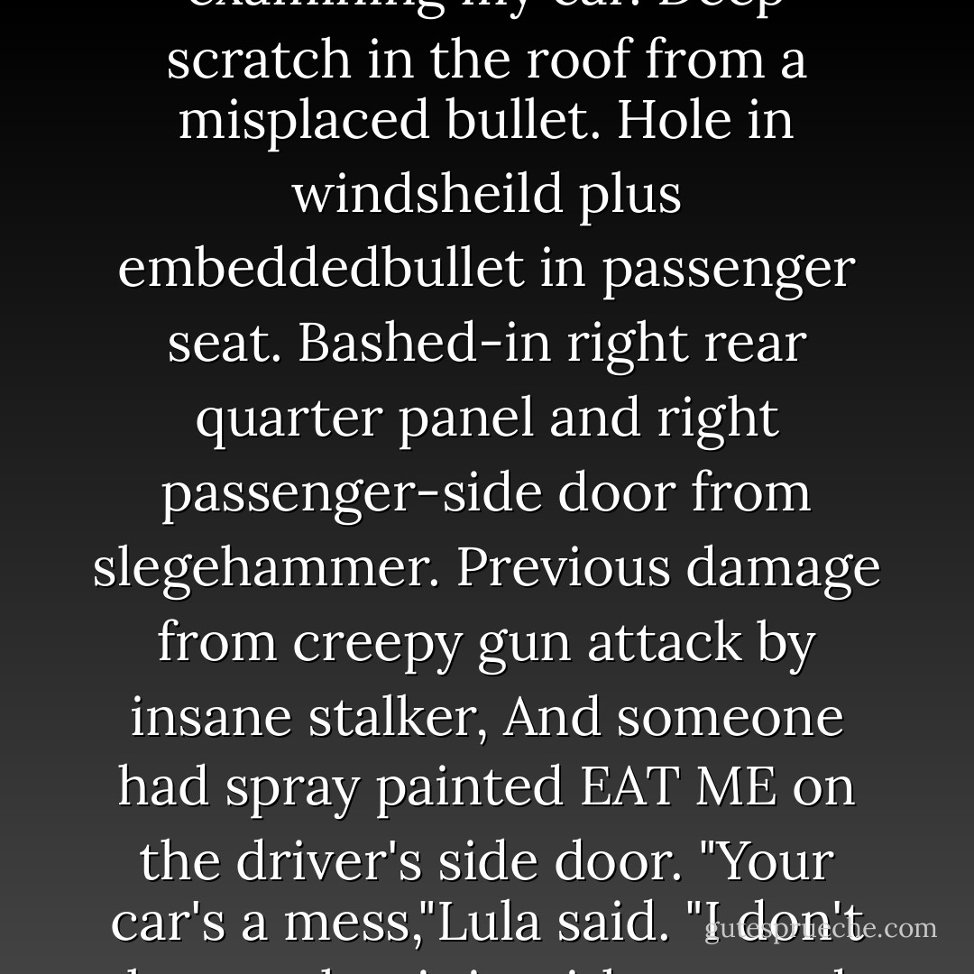 I trudged down the stairs and stood on the sidewalk examining my car. Deep scratch in the roof from a misplaced bullet. Hole in windsheild plus embeddedbullet in passenger seat. Bashed-in right rear quarter panel and right passenger-side door from slegehammer. Previous damage from creepy gun attack by insane stalker, And someone had spray painted EAT ME on the driver's side door.<br />"Your car's a mess,"Lula said. "I don't know what it is with you and cars. - Janet Evanovich