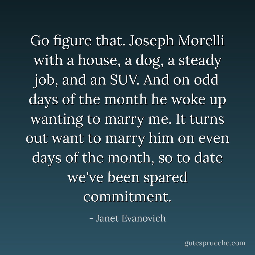 Go figure that. Joseph Morelli with a house, a dog, a steady job, and an SUV. And on odd days of the month he woke up wanting to marry me. It turns out want to marry him on even days of the month, so to date we've been spared commitment. - Janet Evanovich