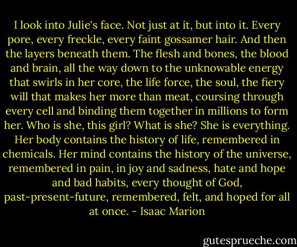 I look into Julie's face. Not just at it, but into it. Every pore, every freckle, every faint gossamer hair. And then the layers beneath them. The flesh and bones, the blood and brain, all the way down to the unknowable energy that swirls in her core, the life force, the soul, the fiery will that makes her more than meat, coursing through every cell and binding them together in millions to form her. Who is she, this girl? What is she? She is everything. Her body contains the history of life, remembered in chemicals. Her mind contains the history of the universe, remembered in pain, in joy and sadness, hate and hope and bad habits, every thought of God, past-present-future, remembered, felt, and hoped for all at once. - Isaac Marion