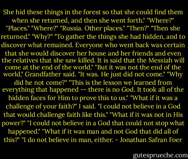She hid these things in the forest so that she could find them when she returned, and then she went forth." "Where?" "Places." "Where?" "Russia. Other places." "Then?" "Then she returned." "Why?" "To gather the things she had hidden, and to discover what remained. Everyone who went back was certain that she would discover her house and her friends and even the relatives that she saw killed. It is said that the Messiah will come at the end of the world." "But it was not the end of the world," Grandfather said. "It was. He just did not come." "Why did he not come?" "This is the lesson we learned from everything that happened -- there is no God. It took all of the hidden faces for Him to prove this to us." "What if it was a challenge of your faith?" I said. "I could not believe in a God that would challenge faith like this." "What if it was not in His power?" "I could not believe in a God that could not stop what happened." "What if it was man and not God that did all of this?" "I do not believe in man, either. - Jonathan Safran Foer