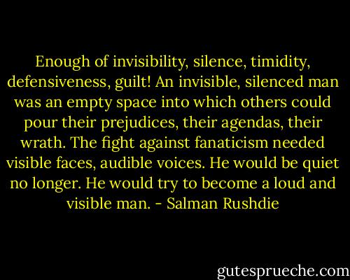 Enough of invisibility, silence, timidity, defensiveness, guilt! An invisible, silenced man was an empty space into which others could pour their prejudices, their agendas, their wrath. The fight against fanaticism needed visible faces, audible voices. He would be quiet no longer. He would try to become a loud and visible man. - Salman Rushdie