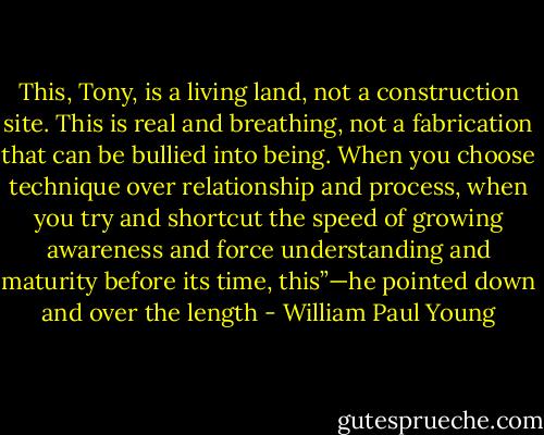 This, Tony, is a living land, not a construction site. This is<br />real and breathing, not a fabrication that can be bullied into<br />being. When you choose technique over relationship and<br />process, when you try and shortcut the speed of growing<br />awareness and force understanding and maturity before its time,<br />this”—he pointed down and over the length - William Paul Young