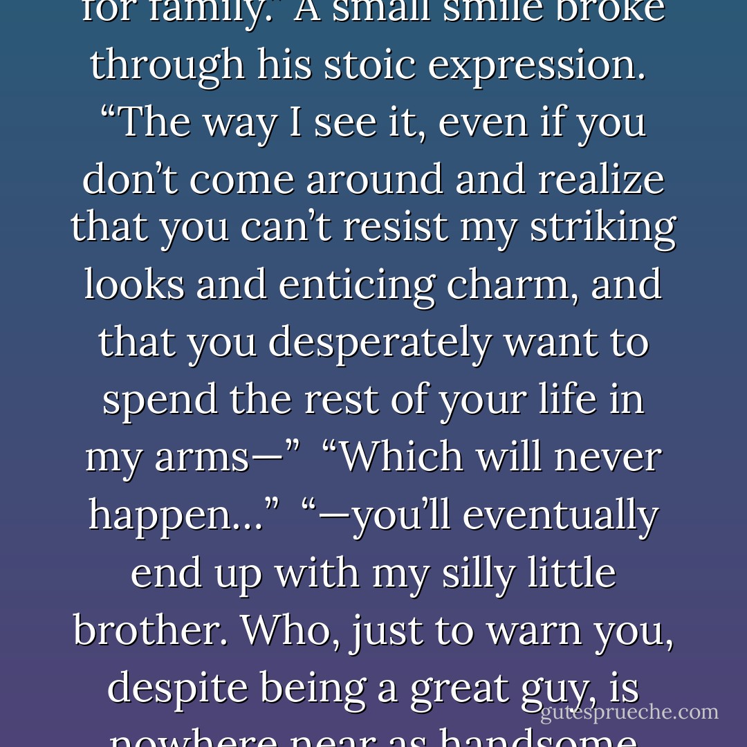I thought that you said that your name was reserved only for family.” A small smile broke through his stoic expression.<br /> “The way I see it, even if you don’t come around and realize that you can’t resist my striking looks and enticing charm, and that you desperately want to spend the rest of your life in my arms—” <br />“Which will never happen…”<br /> “—you’ll eventually end up with my silly little brother. Who, just to warn you, despite being a great guy, is nowhere near as handsome and charming as I. - Ada Adams