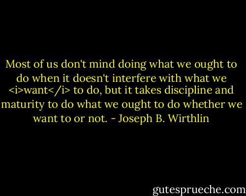 Most of us don't mind doing what we ought to do when it doesn't interfere with what we <i>want</i> to do, but it takes discipline and maturity to do what we ought to do whether we want to or not. - Joseph B. Wirthlin
