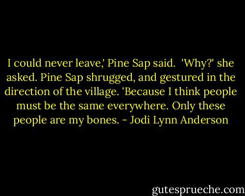 I could never leave,' Pine Sap said. <br />'Why?' she asked.<br />Pine Sap shrugged, and gestured in the direction of the village. 'Because I think people must be the same everywhere. Only these people are my bones. - Jodi Lynn Anderson