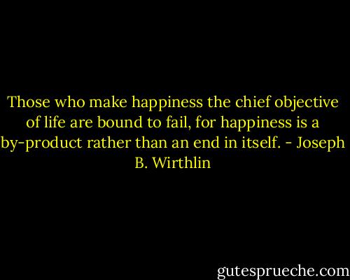 Those who make happiness the chief objective of life are bound to fail, for happiness is a by-product rather than an end in itself. - Joseph B. Wirthlin