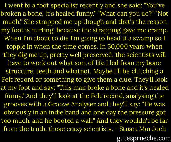 I went to a foot specialist recently and she said:<br />"You've broken a bone, it's healed funny."<br />"What can you do?"<br />"Not much."<br />She strapped me up though and that's the reason my foot is hurting, because the strapping gave me cramp.<br />When I'm about to die I'm going to head ti a swamp so I topple in when the time comes. In 50,000 years when they dig me up, pretty well preserved, the scientists will have to work out what sort of life I led from my bone structure, teeth and whatnot. Maybe I'll be clutching a Felt record or something to give them a clue. They'll look at my foot and say: "This man broke a bone and it's healed funny." And they'll look at the Felt record, analysing the grooves with a Groove Analyser and they'll say: "He was obviously in an indie band and one day the pressure got too much, and he booted a wall." And they wouldn't be far from the truth, those crazy scientists. - Stuart Murdoch