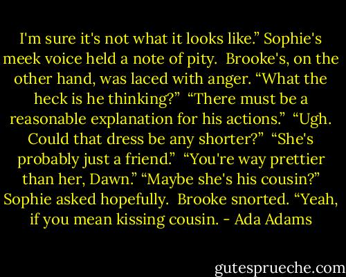 I'm sure it's not what it looks like.” Sophie's meek voice held a note of pity.<br /> Brooke's, on the other hand, was laced with anger. “What the heck is he thinking?”<br /> “There must be a reasonable explanation for his actions.”<br /> “Ugh. Could that dress be any shorter?”<br /> “She's probably just a friend.” <br />“You're way prettier than her, Dawn.” “Maybe she's his cousin?” Sophie asked hopefully.<br /> Brooke snorted. “Yeah, if you mean kissing cousin. - Ada Adams