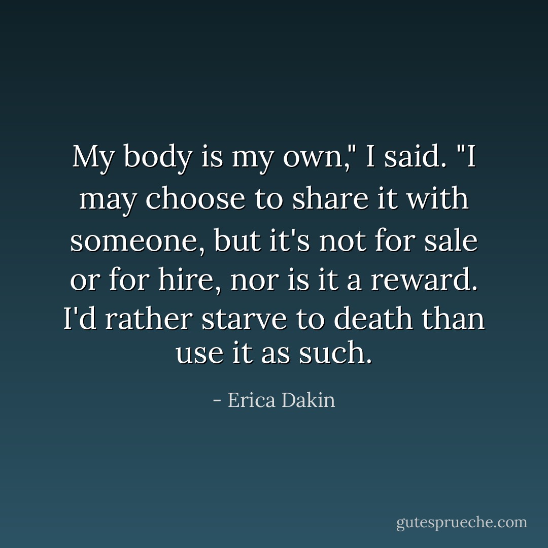 My body is my own," I said. "I may choose to share it with someone, but it's not for sale or for hire, nor is it a reward. I'd rather starve to death than use it as such. - Erica Dakin