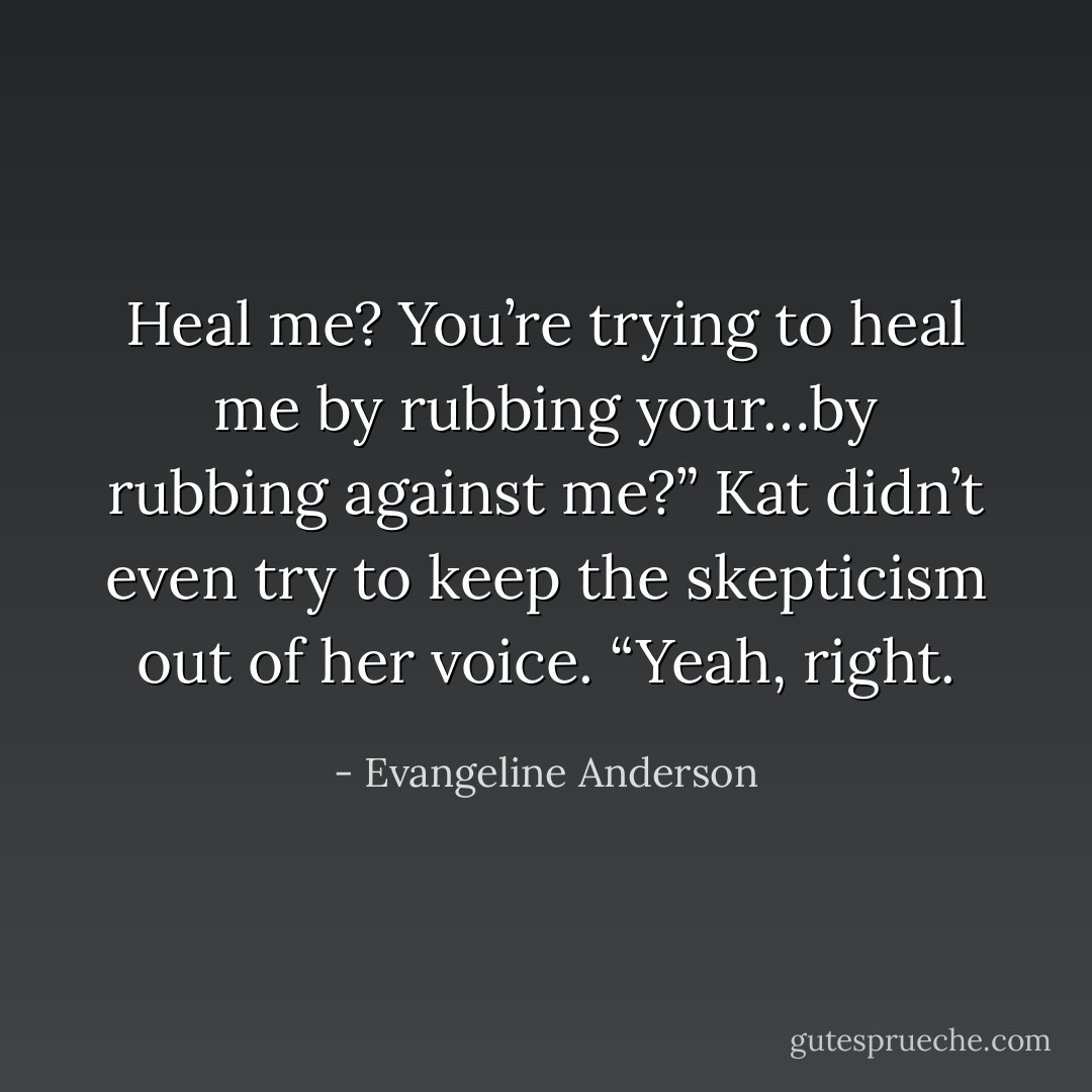 Heal me? You’re trying to heal me by rubbing your…by rubbing against me?” Kat didn’t even try to keep the skepticism out of her voice. “Yeah, right. - Evangeline Anderson