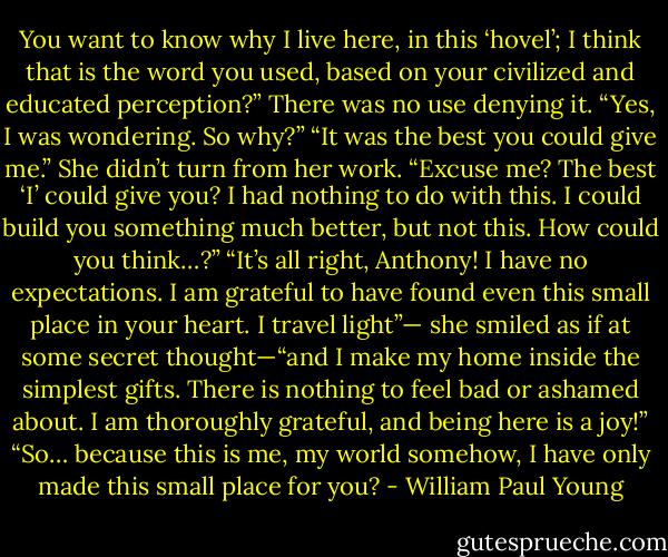 You want to know why I live here, in this ‘hovel’; I think that<br />is the word you used, based on your civilized and educated<br />perception?”<br />There was no use denying it. “Yes, I was wondering. So<br />why?”<br />“It was the best you could give me.” She didn’t turn from her<br />work.<br />“Excuse me? The best ‘I’ could give you? I had nothing to do<br />with this. I could build you something much better, but not this.<br />How could you think…?”<br />“It’s all right, Anthony! I have no expectations. I am grateful to<br />have found even this small place in your heart. I travel light”—<br />she smiled as if at some secret thought—“and I make my home<br />inside the simplest gifts. There is nothing to feel bad or ashamed<br />about. I am thoroughly grateful, and being here is a joy!”<br />“So… because this is me, my world somehow, I have only<br />made this small place for you? - William Paul Young