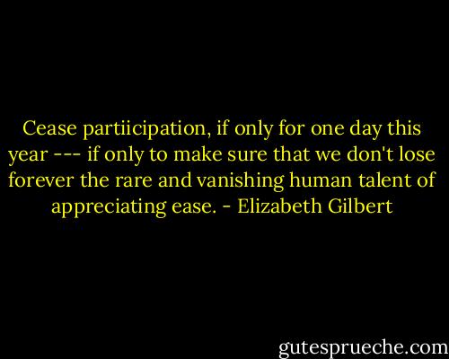 Cease partiicipation, if only for one day this year --- if only to make sure that we don't lose forever the rare and vanishing human talent of appreciating ease. - Elizabeth Gilbert