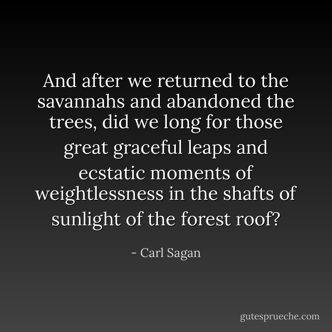 And after we returned to the savannahs and abandoned the trees, did we long for those great graceful leaps and ecstatic moments of weightlessness in the shafts of sunlight of the forest roof? - Carl Sagan