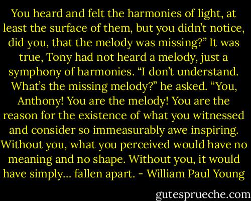 You heard and felt the harmonies of light, at least<br />the surface of them, but you didn’t notice, did you, that the<br />melody was missing?”<br />It was true, Tony had not heard a melody, just a symphony of<br />harmonies.<br />“I don’t understand. What’s the missing melody?” he asked.<br />“You, Anthony! You are the melody! You are the reason for<br />the existence of what you witnessed and consider so<br />immeasurably awe inspiring. Without you, what you perceived<br />would have no meaning and no shape. Without you, it would<br />have simply… fallen apart. - William Paul Young