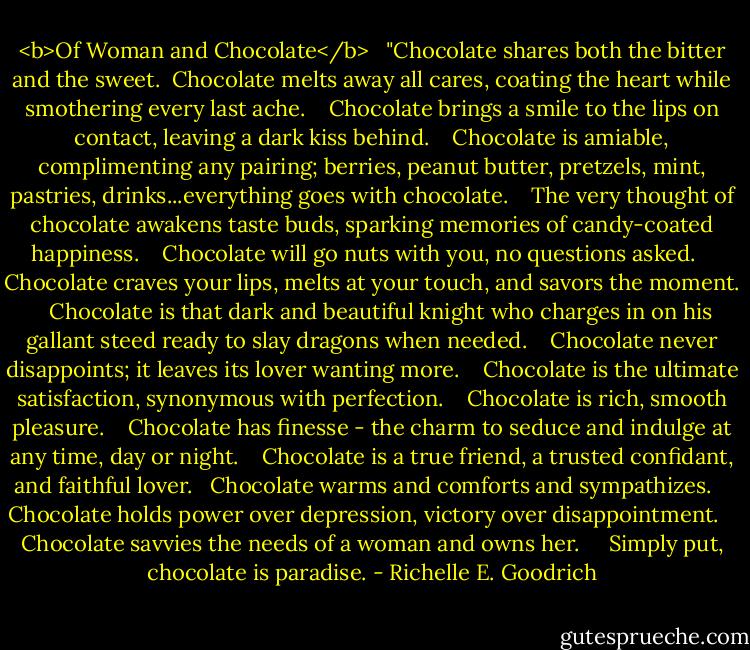 <b>Of Woman and Chocolate</b><br /> <br />"Chocolate shares both the bitter and the sweet.<br /><br />Chocolate melts away all cares, coating the heart while smothering every last ache.  <br /><br />Chocolate brings a smile to the lips on contact, leaving a dark kiss behind.  <br /><br />Chocolate is amiable, complimenting any pairing; berries, peanut butter, pretzels, mint, pastries, drinks...everything goes with chocolate.  <br /><br />The very thought of chocolate awakens taste buds, sparking memories of candy-coated happiness.  <br /><br />Chocolate will go nuts with you, no questions asked.  <br /><br />Chocolate craves your lips, melts at your touch, and savors the moment.  <br /><br />Chocolate is that dark and beautiful knight who charges in on his gallant steed ready to slay dragons when needed.  <br /><br />Chocolate never disappoints; it leaves its lover wanting more.  <br /><br />Chocolate is the ultimate satisfaction, synonymous with perfection.  <br /><br />Chocolate is rich, smooth pleasure.  <br /><br />Chocolate has finesse - the charm to seduce and indulge at any time, day or night.  <br /><br />Chocolate is a true friend, a trusted confidant, and faithful lover. <br /><br />Chocolate warms and comforts and sympathizes.  <br /><br />Chocolate holds power over depression, victory over disappointment.  <br /><br />Chocolate savvies the needs of a woman and owns her.   <br /><br />Simply put, chocolate is paradise. - Richelle E. Goodrich