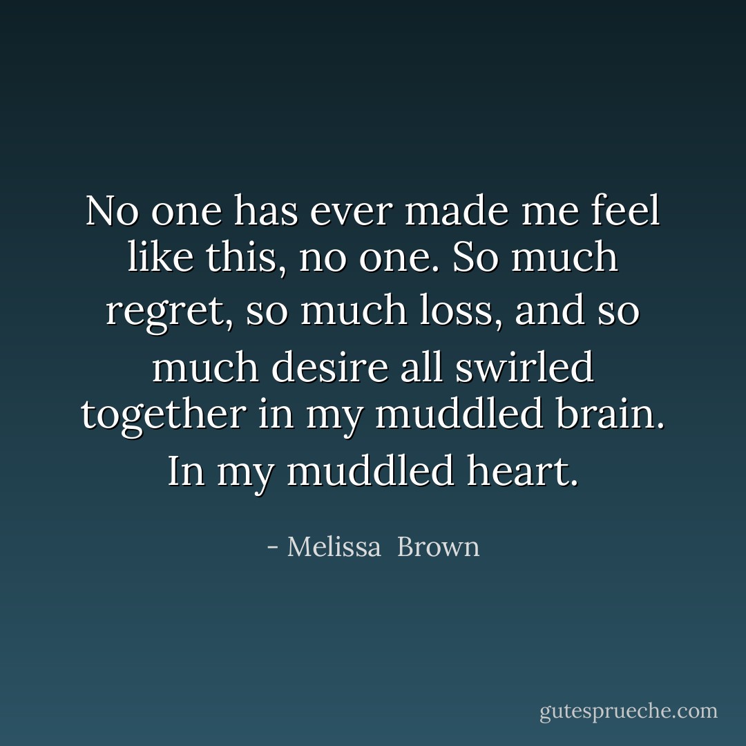 No one has ever made me feel like this, no one. So much regret, so much loss, and so much desire all swirled together in my muddled brain. In my muddled heart. - Melissa  Brown