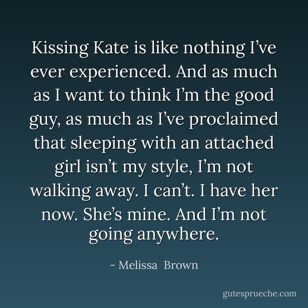 Kissing Kate is like nothing I’ve ever experienced. And as much as I want to think I’m the good guy, as much as I’ve proclaimed that sleeping with an attached girl isn’t my style, I’m not walking away. I can’t. I have her now. She’s mine. And I’m not going anywhere. - Melissa  Brown