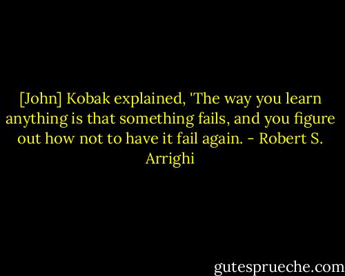 [John] Kobak explained, 'The way you learn anything is that something fails, and you figure out how not to have it fail again. - Robert S. Arrighi