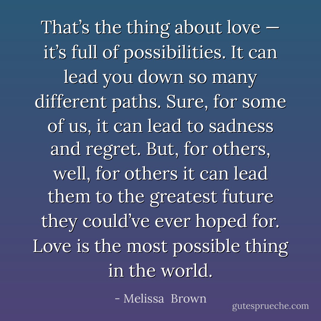 That’s the thing about love — it’s full of possibilities. It can lead you down so many different paths. Sure, for some of us, it can lead to sadness and regret. But, for others, well, for others it can lead them to the greatest future they could’ve ever hoped for. Love is the most possible thing in the world. - Melissa  Brown