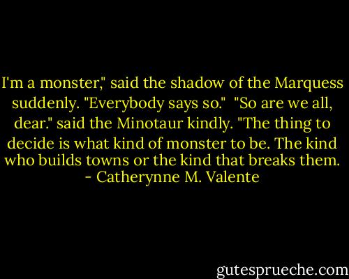 I'm a monster," said the shadow of the Marquess suddenly. "Everybody says so."<br /><br />"So are we all, dear." said the Minotaur kindly. "The thing to decide is what kind of monster to be. The kind who builds towns or the kind that breaks them. - Catherynne M. Valente