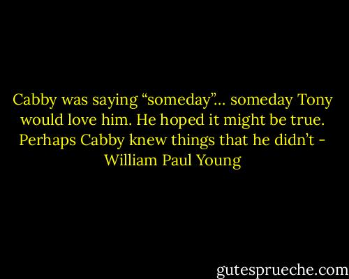 Cabby was saying<br />“someday”… someday Tony would love him. He hoped it might<br />be true. Perhaps Cabby knew things that he didn’t - William Paul Young