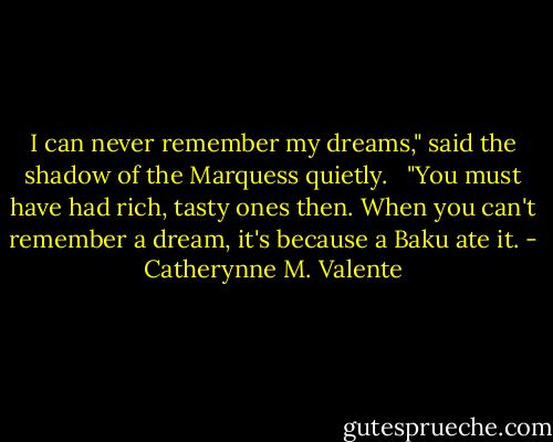 I can never remember my dreams," said the shadow of the Marquess quietly.<br /> <br />"You must have had rich, tasty ones then. When you can't remember a dream, it's because a Baku ate it. - Catherynne M. Valente
