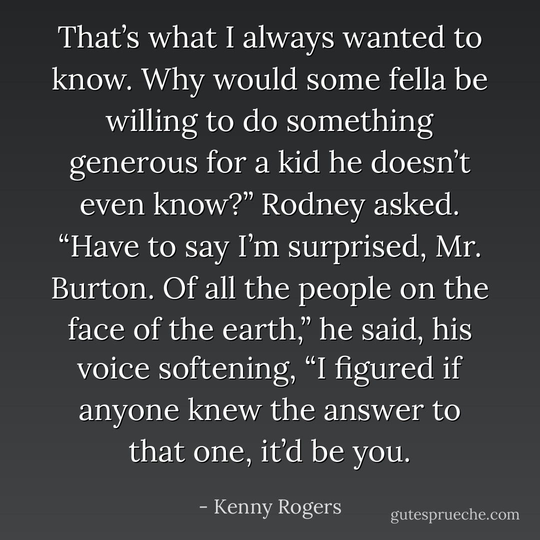 That’s what I always wanted to know. Why would some fella be willing to do something generous for a kid he doesn’t even know?” Rodney asked. “Have to say I’m surprised, Mr. Burton. Of all the people on the face of the earth,” he said, his voice softening, “I figured if anyone knew the answer to that one, it’d be you. - Kenny Rogers