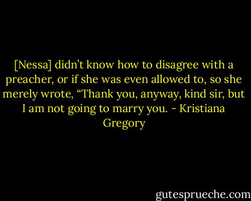 [Nessa] didn’t know how to disagree with a preacher, or if she was even allowed to, so she merely wrote, “Thank you, anyway, kind sir, but I am not going to marry you. - Kristiana Gregory