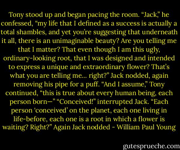 Tony stood up and began pacing the room. “Jack,” he<br />confessed, “my life that I defined as a success is actually a total<br />shambles, and yet you’re suggesting that underneath it all, there<br />is an unimaginable beauty? Are you telling me that I matter?<br />That even though I am this ugly, ordinary-looking root, that I was<br />designed and intended to express a unique and extraordinary<br />flower? That’s what you are telling me… right?”<br />Jack nodded, again removing his pipe for a puff.<br />“And I assume,” Tony continued, “this is true about every<br />human being, each person born—”<br />“Conceived!” interrupted Jack.<br />“Each person ‘conceived’ on the planet, each one living in<br />life-before, each one is a root in which a flower is waiting?<br />Right?”<br />Again Jack nodded - William Paul Young