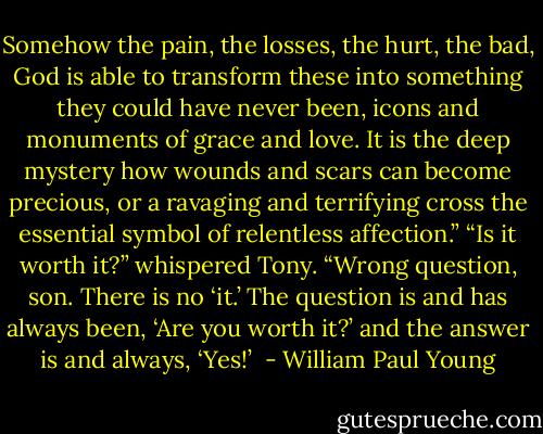 Somehow the pain, the losses, the hurt, the bad, God<br />is able to transform these into something they could have never<br />been, icons and monuments of grace and love. It is the deep<br />mystery how wounds and scars can become precious, or a<br />ravaging and terrifying cross the essential symbol of relentless<br />affection.”<br />“Is it worth it?” whispered Tony.<br />“Wrong question, son. There is no ‘it.’ The question is and<br />has always been, ‘Are you worth it?’ and the answer is and<br />always, ‘Yes!’  - William Paul Young