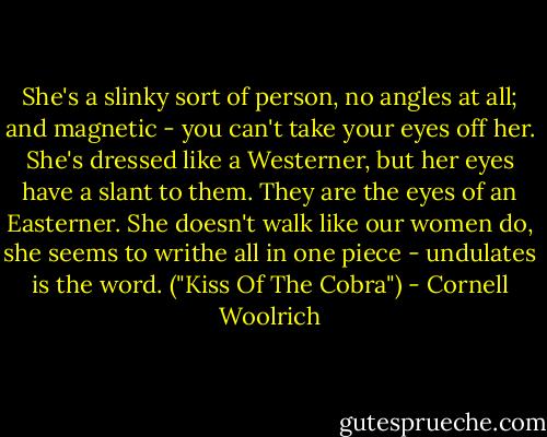 She's a slinky sort of person, no angles at all; and magnetic - you can't take your eyes off her. She's dressed like a Westerner, but her eyes have a slant to them. They are the eyes of an Easterner. She doesn't walk like our women do, she seems to writhe all in one piece - undulates is the word. ("Kiss Of The Cobra") - Cornell Woolrich