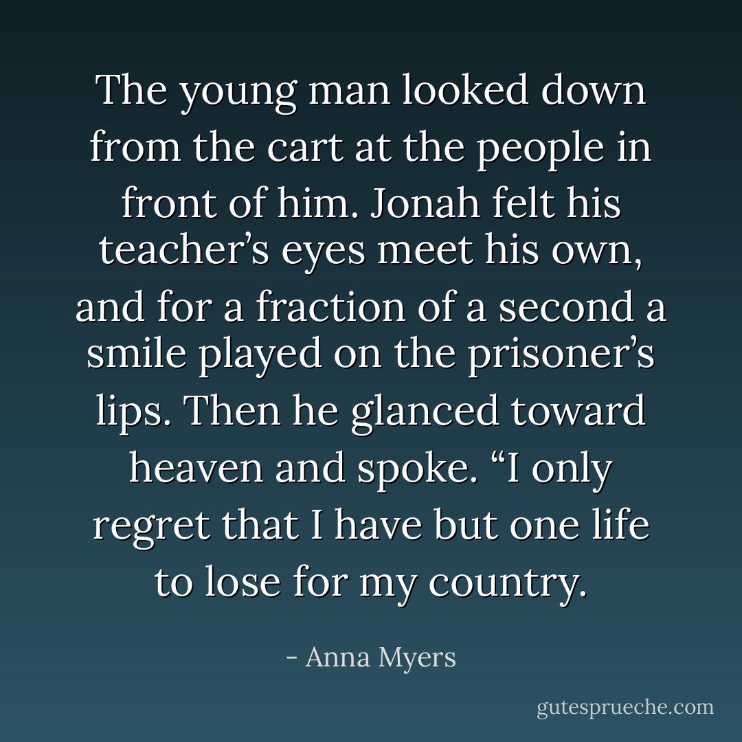 The young man looked down from the cart at the people in front of him. Jonah felt his teacher’s eyes meet his own, and for a fraction of a second a smile played on the prisoner’s lips. Then he glanced toward heaven and spoke. “I only regret that I have but one life to lose for my country. - Anna Myers