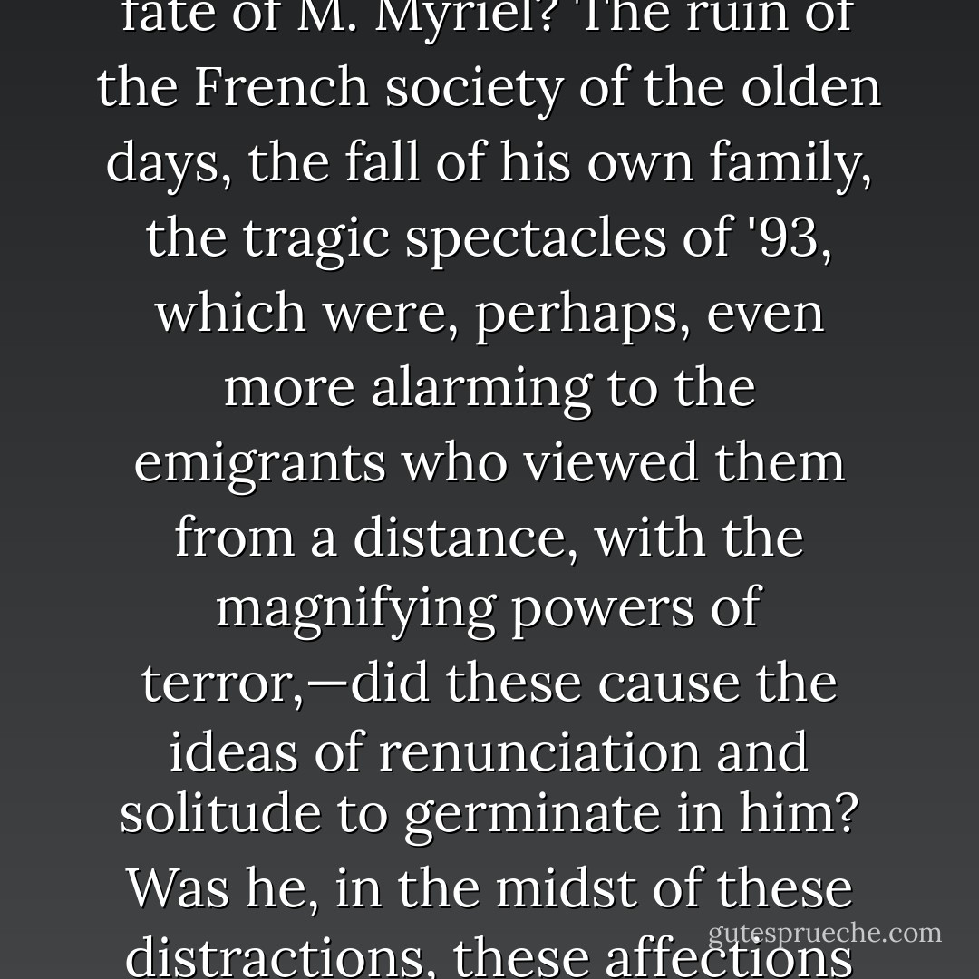 The Revolution came; events succeeded each other with precipitation; the parliamentary families, decimated, pursued, hunted down, were dispersed. M. Charles Myriel emigrated to Italy at the very beginning of the Revolution. There his wife died of a malady of the chest, from which she had long suffered. He had no children. What took place next in the fate of M. Myriel? The ruin of the French society of the olden days, the fall of his own family, the tragic spectacles of '93, which were, perhaps, even more alarming to the emigrants who viewed them from a distance, with the magnifying powers of terror,—did these cause the ideas of renunciation and solitude to germinate in him? Was he, in the midst of these distractions, these affections which absorbed his life, suddenly smitten with one of those mysterious and terrible blows which sometimes overwhelm, by striking to his heart, a man whom public catastrophes would not shake, by striking at his existence and his fortune? No one could have told: all that was known was, that when he returned from Italy he was a priest. - Victor Hugo