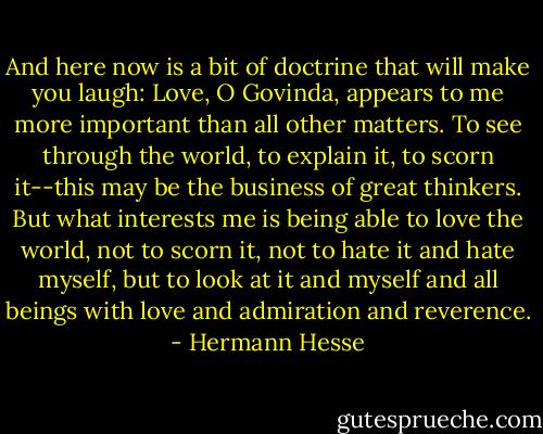 And here now is a bit of doctrine that will make you laugh: Love, O Govinda, appears to me more important than all other matters. To see through the world, to explain it, to scorn it--this may be the business of great thinkers. But what interests me is being able to love the world, not to scorn it, not to hate it and hate myself, but to look at it and myself and all beings with love and admiration and reverence. - Hermann Hesse