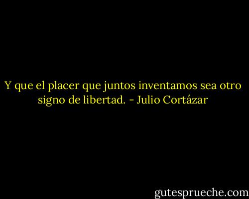 Y que el placer que juntos inventamos sea otro signo de libertad. - Julio Cortázar