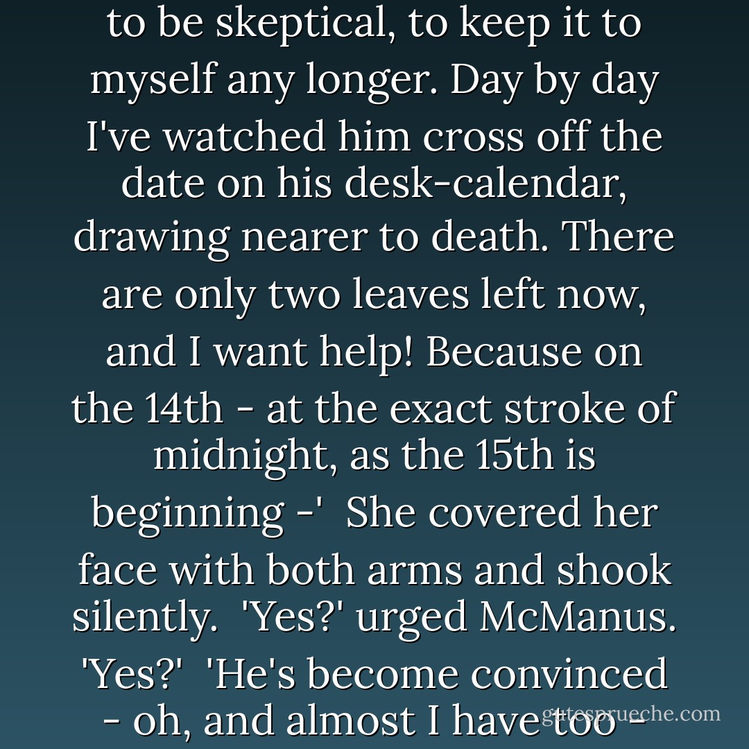 She gave a little sob deep in her throat.<br /> <br />'Call it a prophecy, call it a prediction, call it fate - call it what you will. I fought against it hard enough, God knows. But the evidence of my own eyes, my own ears, my own senses, is too much for me. And the time's too short now. I'm afraid to take a chance. I haven't got the nerve to bluff it out, to sit pat. You don't gamble with a human life. Today's the 13th, isn't it? It's too close to the 14th; there isn't time-margin enough left now to be skeptical, to keep it to myself any longer. Day by day I've watched him cross off the date on his desk-calendar, drawing nearer to death. There are only two leaves left now, and I want help! Because on the 14th - at the exact stroke of midnight, as the 15th is beginning -'<br /><br />She covered her face with both arms and shook silently.<br /><br />'Yes?' urged McManus. 'Yes?'<br /><br />'He's become convinced - oh, and almost I have too - that at exactly midnight on the 14th he's to die. Not just die but meet his death in full vigor and health, a death rushing down to him from the stars he was born under - rushing down even before he existed at all. A death inexorable, inescapable. A death horrid and violent, inconceivable here in this part of the world where we live.'<br /> <br />She took a deep, shuddering breath, whispered the rest of it. 'Death at the jaws of a lion.' ("Speak To Me Of Death") - Cornell Woolrich