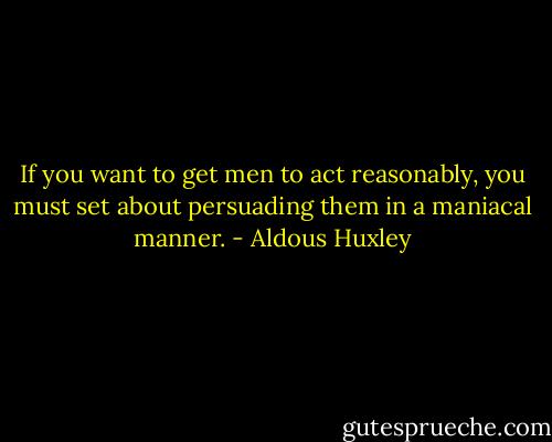 If you want to get men to act reasonably, you must set about persuading them in a maniacal manner. - Aldous Huxley