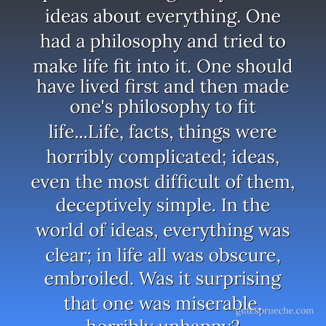 One entered the world, Denis pursued, having ready-made ideas about everything. One had a philosophy and tried to make life fit into it. One should have lived first and then made one's philosophy to fit life...Life, facts, things were horribly complicated; ideas, even the most difficult of them, deceptively simple. In the world of ideas, everything was clear; in life all was obscure, embroiled. Was it surprising that one was miserable, horribly unhappy? - Aldous Huxley