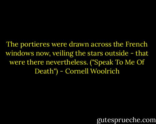 The portieres were drawn across the French windows now, veiling the stars outside - that were there nevertheless. ("Speak To Me Of Death") - Cornell Woolrich