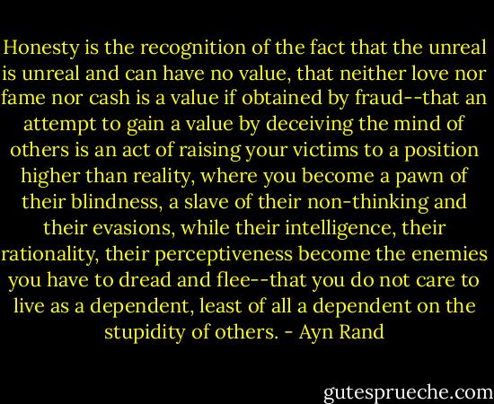 Honesty is the recognition of the fact that the unreal is unreal and can have no value, that neither love nor fame nor cash is a value if obtained by fraud--that an attempt to gain a value by deceiving the mind of others is an act of raising your victims to a position higher than reality, where you become a pawn of their blindness, a slave of their non-thinking and their evasions, while their intelligence, their rationality, their perceptiveness become the enemies you have to dread and flee--that you do not care to live as a dependent, least of all a dependent on the stupidity of others. - Ayn Rand