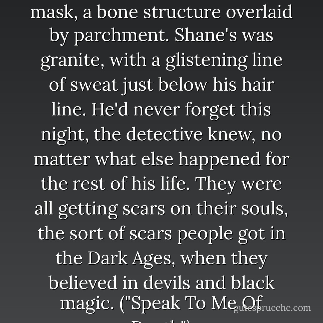 The girl's face was the color of talcum. Her uncle's was a death mask, a bone structure overlaid by parchment. Shane's was granite, with a glistening line of sweat just below his hair line. He'd never forget this night, the detective knew, no matter what else happened for the rest of his life. They were all getting scars on their souls, the sort of scars people got in the Dark Ages, when they believed in devils and black magic. ("Speak To Me Of Death") - Cornell Woolrich