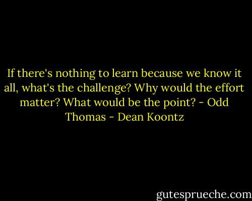 If there's nothing to learn because we know it all, what's the challenge? Why would the effort matter? What would be the point? - Odd Thomas - Dean Koontz