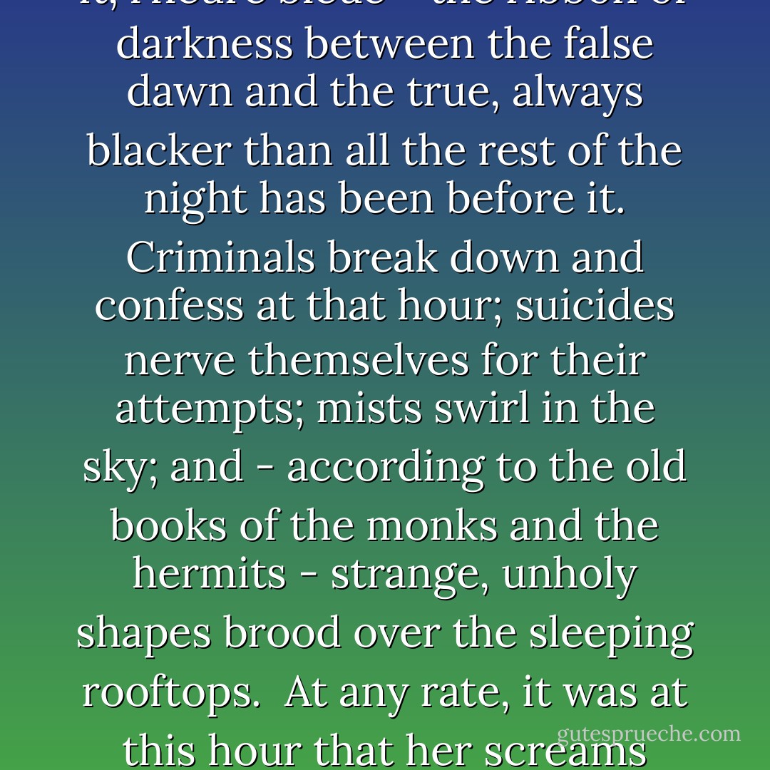 The thing, whatever it was - and no one was ever sure afterwards whether it was a dream or a fit or what - happened at that peculiar hour before dawn when human vitality is at its lowest ebb. The Blue Hour they sometimes call it, l'heure bleue - the ribbon of darkness between the false dawn and the true, always blacker than all the rest of the night has been before it. Criminals break down and confess at that hour; suicides nerve themselves for their attempts; mists swirl in the sky; and - according to the old books of the monks and the hermits - strange, unholy shapes brood over the sleeping rooftops.<br /><br />At any rate, it was at this hour that her screams shattered the stillness of that top-floor apartment overlooking the Pare Monceau. Curdling, razor-edged screams that slashed through the thick bedroom door. ("I'm Dangerous Tonight") - Cornell Woolrich