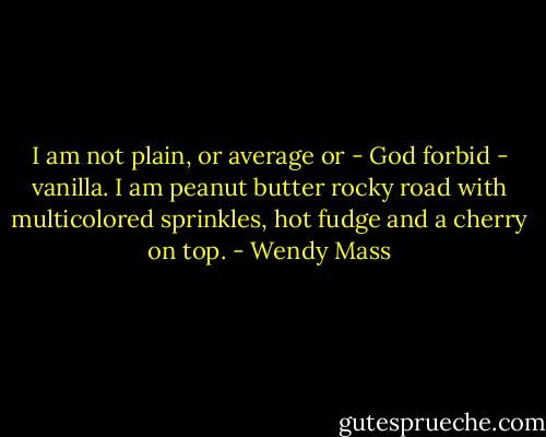 I am not plain, or average or - God forbid - vanilla. I am peanut butter rocky road with multicolored sprinkles, hot fudge and a cherry on top. - Wendy Mass